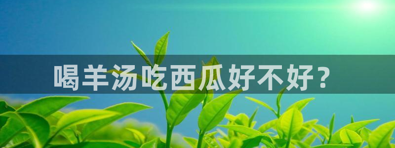 51吃瓜最新吃瓜入口：喝羊汤吃西瓜好不好？