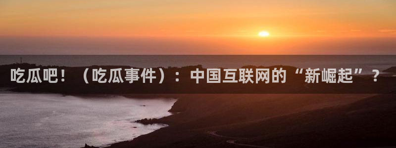 cggolive51吃瓜:吃瓜吧!(吃瓜事件):中国互联网的“新崛起”?