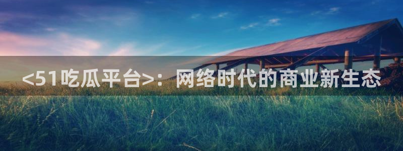 吃瓜爆料网不打烊回家：<51吃瓜平台>：网络时代的商业新生态