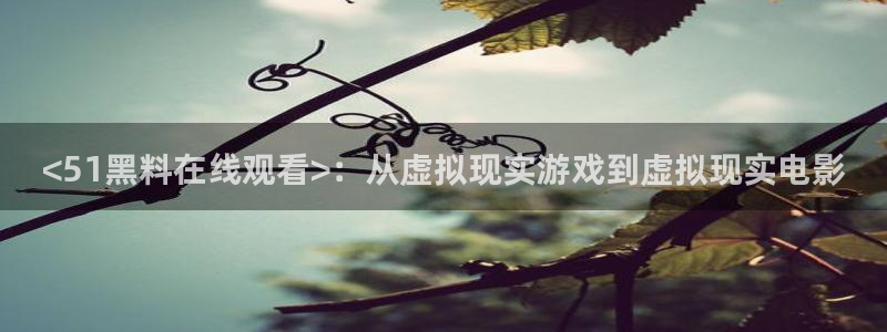 51吃瓜今日吃瓜在线：<51黑料在线观看>：从虚拟现实游戏到虚拟现实电影